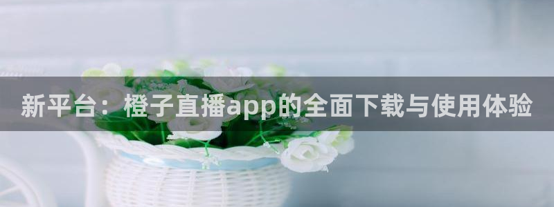 51视频在线直播nba：新平台：橙子直播app的全面下载与使用体验